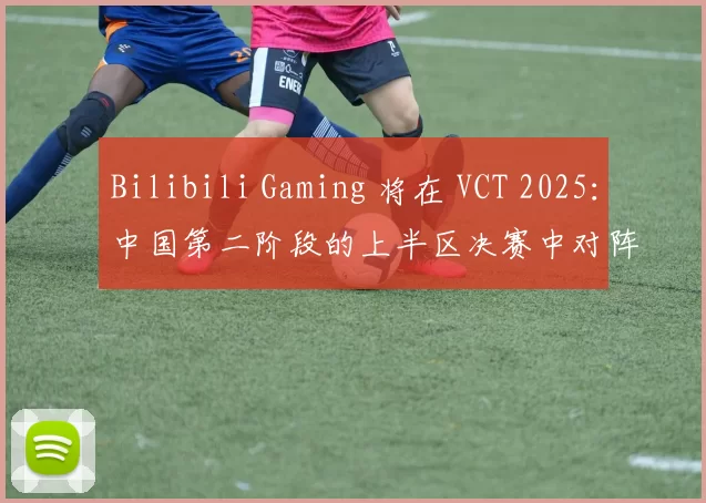 Bilibili Gaming 将在 VCT 2025：中国第二阶段的上半区决赛中对阵 Dragon Rangers Gaming