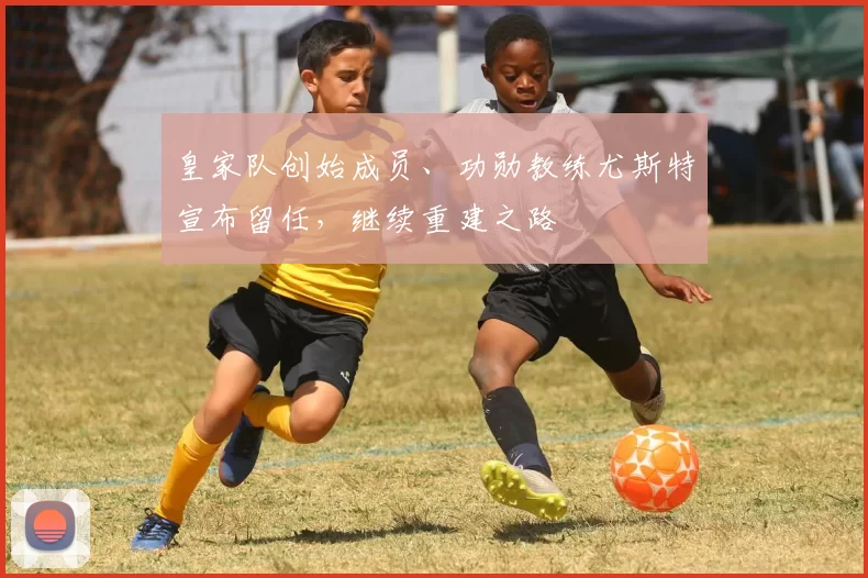 皇家队创始成员、功勋教练尤斯特宣布留任，继续重建之路