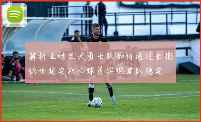 解析亚特兰大勇士队如何通过长期低价锁定核心球员实现建队稳定