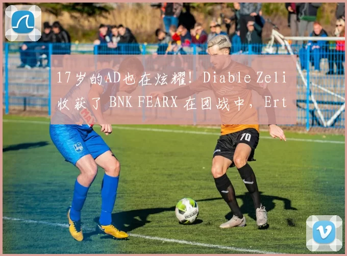 17岁的AD也在炫耀！Diable Zeli 收获了 BNK FEARX 在团战中，Ertahan 击败敌人扳平了比分